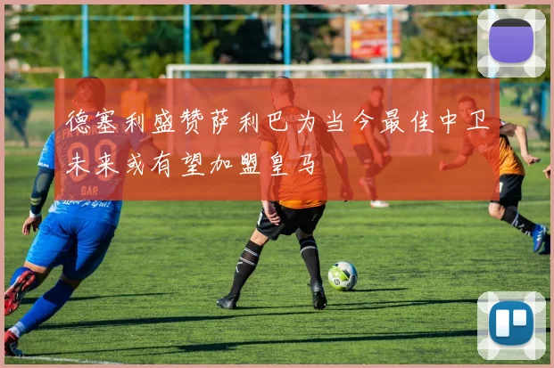 德塞利盛赞萨利巴为当今最佳中卫未来或有望加盟皇马