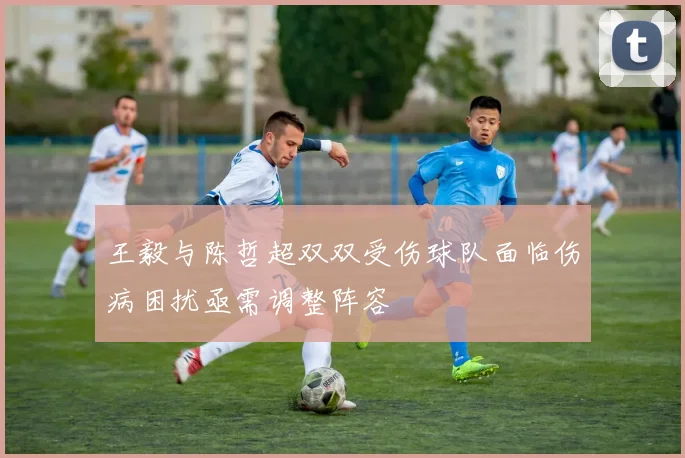 王毅与陈哲超双双受伤球队面临伤病困扰亟需调整阵容