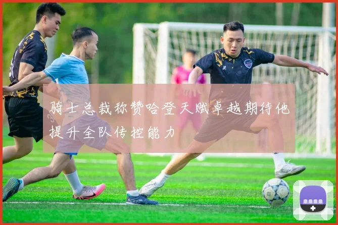 骑士总裁称赞哈登天赋卓越期待他提升全队传控能力