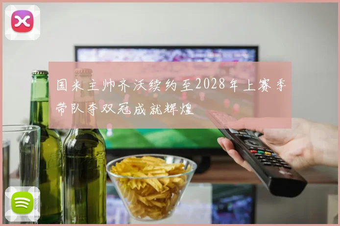 国米主帅齐沃续约至2028年上赛季带队夺双冠成就辉煌