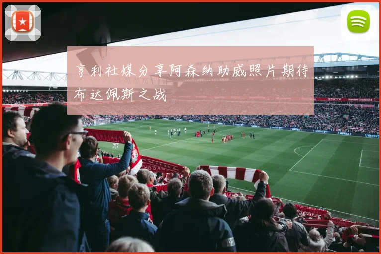 亨利社媒分享阿森纳助威照片期待布达佩斯之战