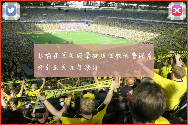 彭啸在国足前景被历任教练普遍看好引发关注与期待