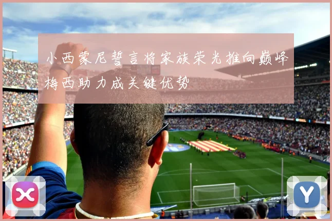 小西蒙尼誓言将家族荣光推向巅峰梅西助力成关键优势