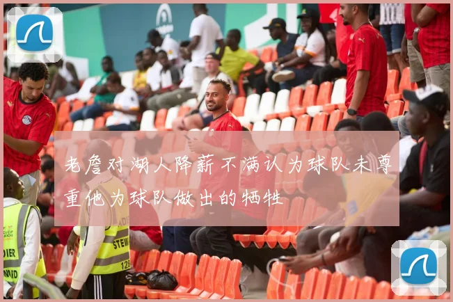 老詹对湖人降薪不满认为球队未尊重他为球队做出的牺牲
