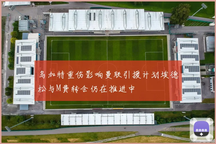 乌加特重伤影响曼联引援计划埃德松与M费转会仍在推进中