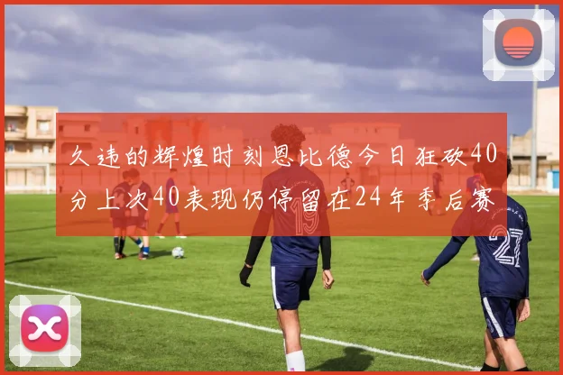 久违的辉煌时刻恩比德今日狂砍40分上次40表现仍停留在24年季后赛