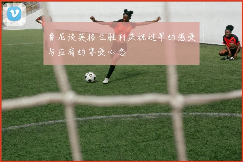 鲁尼谈英格兰胜利庆祝过早的感受与应有的享受心态