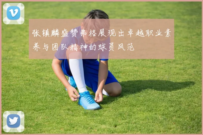 张镇麟盛赞弗格展现出卓越职业素养与团队精神的球员风范