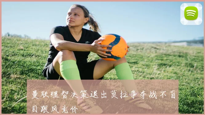 曼联理智决策退出莫拉争夺战不盲目跟风竞价