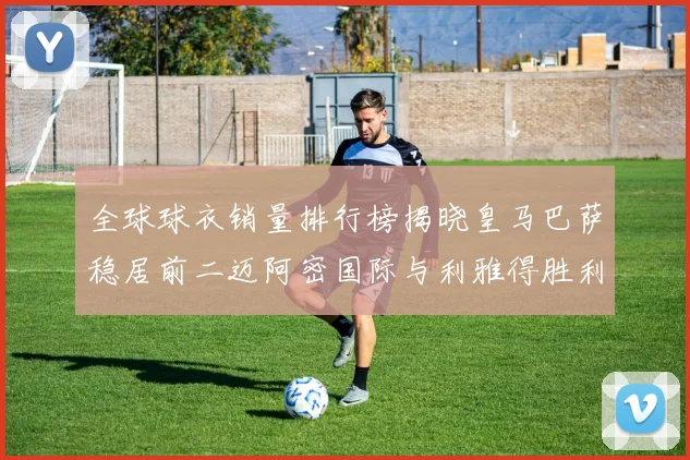 全球球衣销量排行榜揭晓皇马巴萨稳居前二迈阿密国际与利雅得胜利表现抢眼