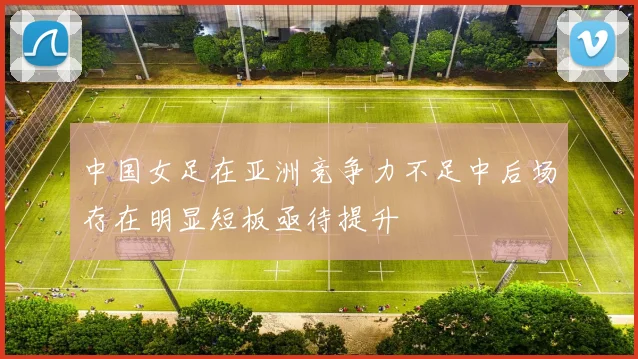中国女足在亚洲竞争力不足中后场存在明显短板亟待提升