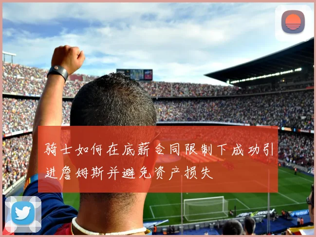 骑士如何在底薪合同限制下成功引进詹姆斯并避免资产损失