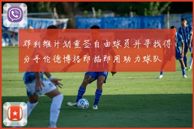 邓利维计划重签自由球员并寻找得分手伦德博格即插即用助力球队