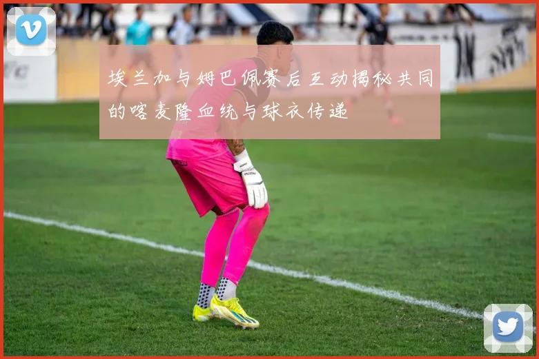埃兰加与姆巴佩赛后互动揭秘共同的喀麦隆血统与球衣传递