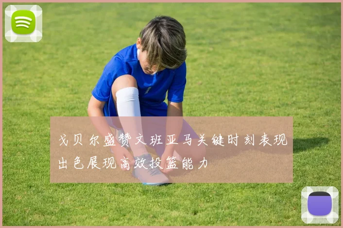 戈贝尔盛赞文班亚马关键时刻表现出色展现高效投篮能力
