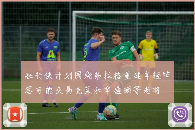 独行侠计划围绕弗拉格重建年轻阵容可能交易克莱和华盛顿等老将