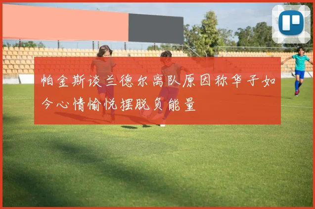 帕金斯谈兰德尔离队原因称华子如今心情愉悦摆脱负能量