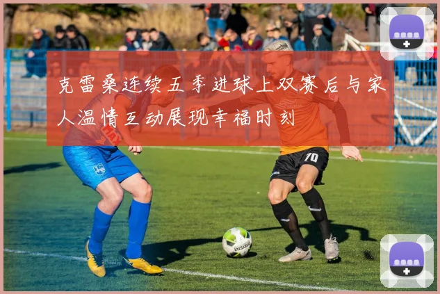 克雷桑连续五季进球上双赛后与家人温情互动展现幸福时刻