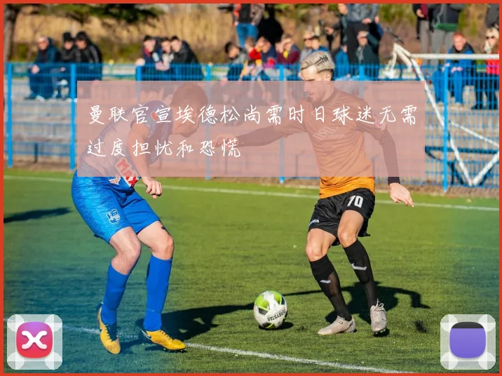曼联官宣埃德松尚需时日球迷无需过度担忧和恐慌