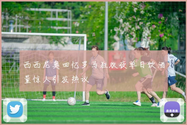 西西尼奥回忆罗马狂欢夜单日饮酒量惊人引发热议